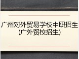 广州对外贸易学校中职招生(广外贸校招生)