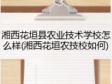 湘西花垣县农业技术学校怎么样(湘西花垣农技校如何)