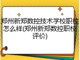 郑州新郑数控技术学校职校怎么样(郑州新郑数控职校评价)