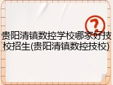 贵阳清镇数控学校哪家好技校招生(贵阳清镇数控技校)