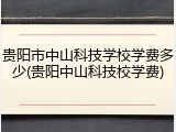 贵阳市中山科技学校学费多少(贵阳中山科技校学费)