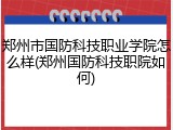 郑州市国防科技职业学院怎么样(郑州国防科技职院如何)