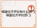 福建经济学校有什么部门(福建经济学校部门)