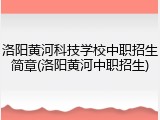 洛阳黄河科技学校中职招生简章(洛阳黄河中职招生)