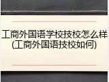 工商外国语学校技校怎么样(工商外国语技校如何)
