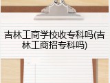吉林工商学校收专科吗(吉林工商招专科吗)