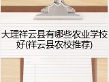 大理祥云县有哪些农业学校好(祥云县农校推荐)