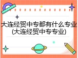 大连经贸中专都有什么专业(大连经贸中专专业)
