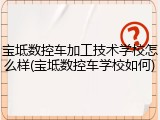 宝坻数控车加工技术学校怎么样(宝坻数控车学校如何)