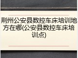 荆州公安县数控车床培训地方在哪(公安县数控车床培训点)