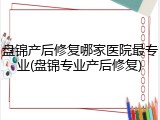 盘锦产后修复哪家医院最专业(盘锦专业产后修复)