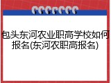 包头东河农业职高学校如何报名(东河农职高报名)