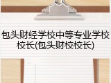 包头财经学校中等专业学校校长(包头财校校长)