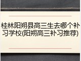桂林阳朔县高三生去哪个补习学校(阳朔高三补习推荐)