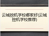 云城挖机学校哪家好(云城挖机学校推荐)