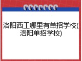 洛阳西工哪里有单招学校(洛阳单招学校)