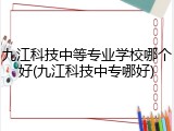 九江科技中等专业学校哪个好(九江科技中专哪好)