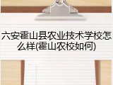 六安霍山县农业技术学校怎么样(霍山农校如何)