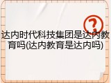 达内时代科技集团是达内教育吗(达内教育是达内吗)