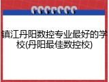 镇江丹阳数控专业最好的学校(丹阳最佳数控校)