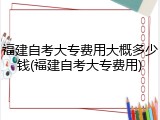 福建自考大专费用大概多少钱(福建自考大专费用)