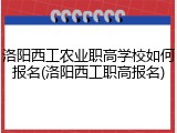 洛阳西工农业职高学校如何报名(洛阳西工职高报名)