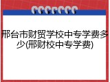 邢台市财贸学校中专学费多少(邢财校中专学费)