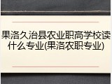 果洛久治县农业职高学校读什么专业(果洛农职专业)