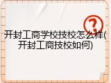 开封工商学校技校怎么样(开封工商技校如何)