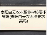 贵阳白云农业职业学校要求高吗(贵阳白云农职校要求高吗)