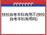 技校自考本科有用不(技校自考本科有用吗)