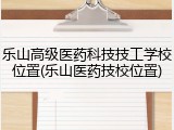 乐山高级医药科技技工学校位置(乐山医药技校位置)