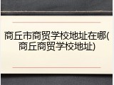 商丘市商贸学校地址在哪(商丘商贸学校地址)