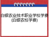 白银农业技术职业学校学费(白银农校学费)