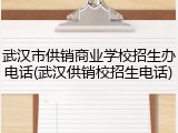 武汉市供销商业学校招生办电话(武汉供销校招生电话)