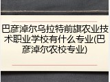 巴彦淖尔乌拉特前旗农业技术职业学校有什么专业(巴彦淖尔农校专业)