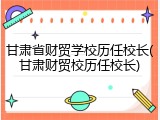 甘肃省财贸学校历任校长(甘肃财贸校历任校长)