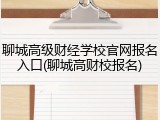 聊城高级财经学校官网报名入口(聊城高财校报名)
