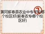 黄冈蕲春县农业中专学校哪个校区好(蕲春农专哪个校区好)