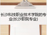 长沙科技职业技术学院的专业(长沙职院专业)
