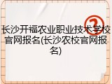 长沙开福农业职业技术学校官网报名(长沙农校官网报名)
