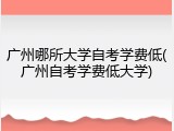 广州哪所大学自考学费低(广州自考学费低大学)
