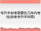 专升本自考需要在几年内考完(自考专升本年限)