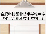 合肥科技职业技术学校中专招生(合肥科技中专招生)