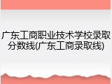 广东工商职业技术学校录取分数线(广东工商录取线)