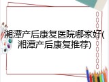 湘潭产后康复医院哪家好(湘潭产后康复推荐)