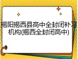 揭阳揭西县高中全封闭补习机构(揭西全封闭高中)