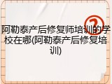阿勒泰产后修复师培训的学校在哪(阿勒泰产后修复培训)