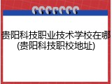 贵阳科技职业技术学校在哪(贵阳科技职校地址)