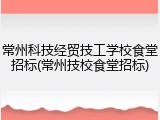 常州科技经贸技工学校食堂招标(常州技校食堂招标)